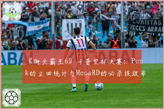《街头霸王6》卡普空杯决赛:Punk的立回统计与MenaRD的必杀技效率