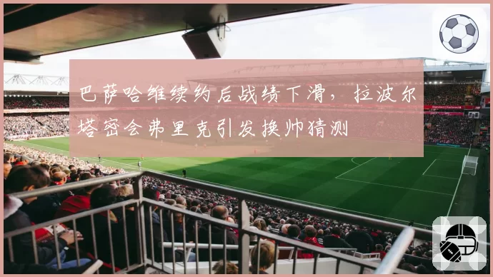 巴萨哈维续约后战绩下滑，拉波尔塔密会弗里克引发换帅猜测