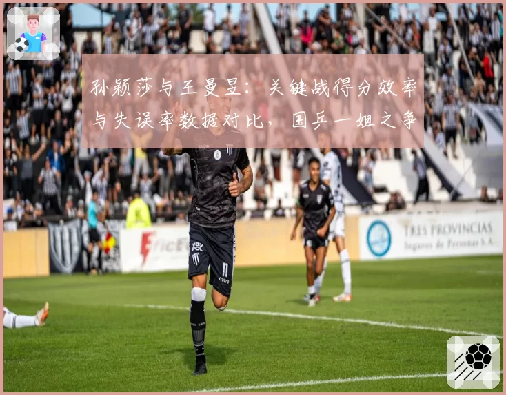 孙颖莎与王曼昱：关键战得分效率与失误率数据对比，国乒一姐之争白热化