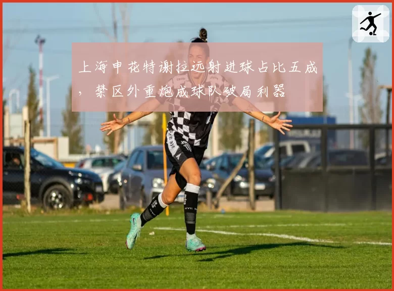 上海申花特谢拉远射进球占比五成，禁区外重炮成球队破局利器