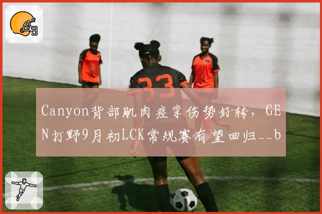 Canyon背部肌肉痉挛伤势好转,GEN打野9月初LCK常规赛有望回归__br_
