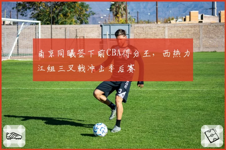 南京同曦签下前CBA得分王,西热力江组三叉戟冲击季后赛