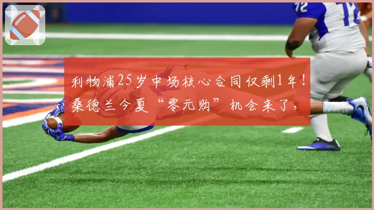 利物浦25岁中场核心合同仅剩1年!桑德兰今夏“零元购”机会来了,这波抄底值不值?