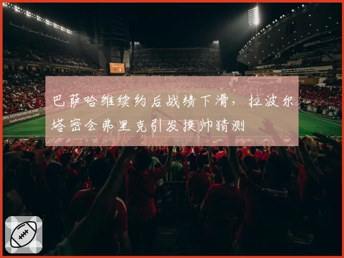 巴萨哈维续约后战绩下滑，拉波尔塔密会弗里克引发换帅猜测