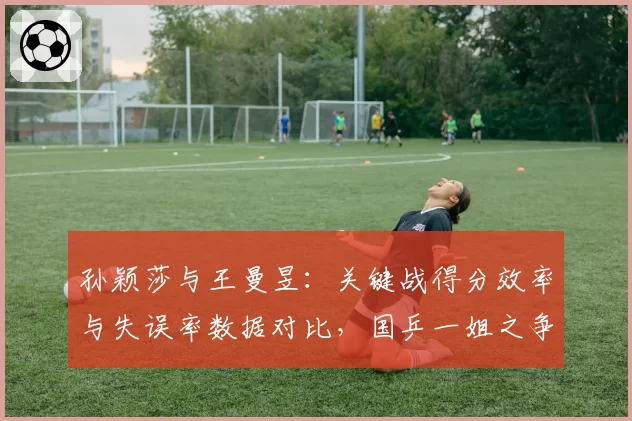 孙颖莎与王曼昱：关键战得分效率与失误率数据对比，国乒一姐之争白热化