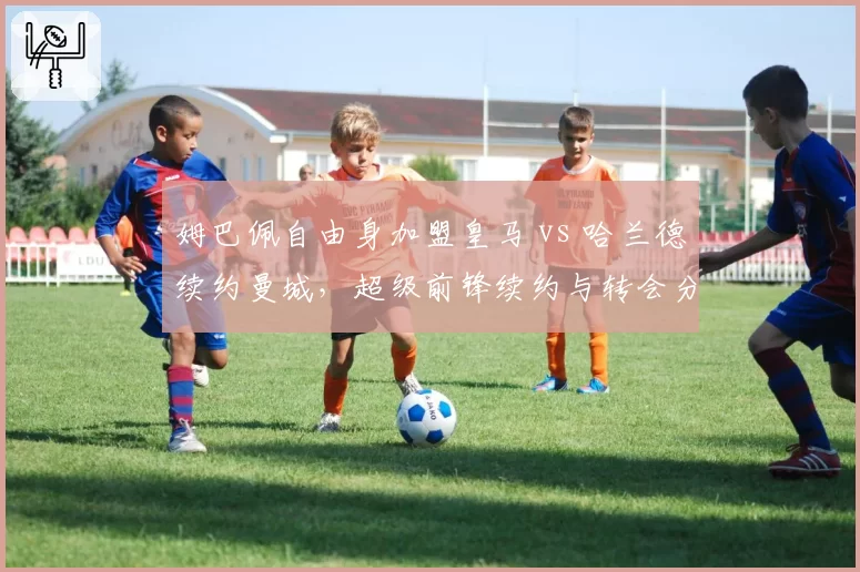姆巴佩自由身加盟皇马 vs 哈兰德续约曼城，超级前锋续约与转会分化