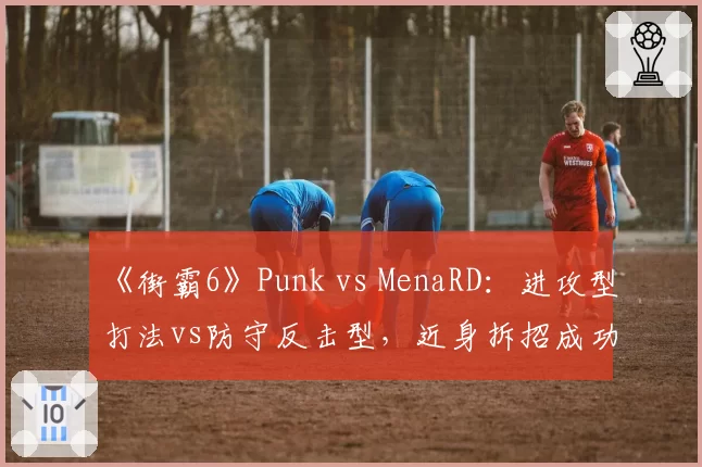 《街霸6》Punk vs MenaRD：进攻型打法vs防守反击型，近身拆招成功率低21%