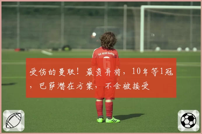受伤的曼联！最贵弃将，10年等1冠，巴萨潜在方案，不会被接受