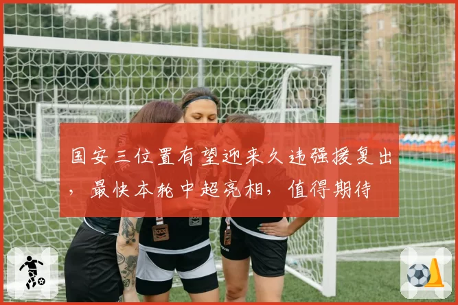 国安三位置有望迎来久违强援复出，最快本轮中超亮相，值得期待