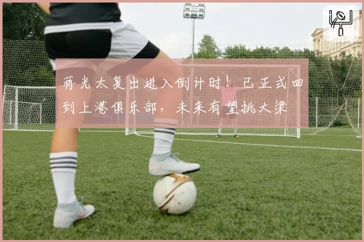 蒋光太复出进入倒计时!已正式回到上港俱乐部,未来有望挑大梁