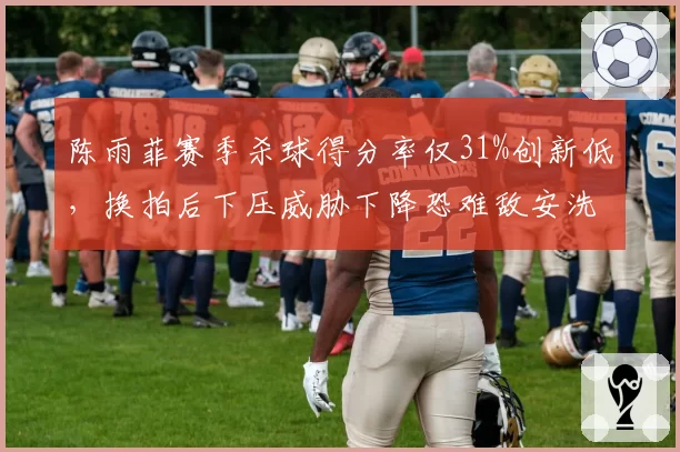 陈雨菲赛季杀球得分率仅31%创新低,换拍后下压威胁下降恐难敌安洗莹