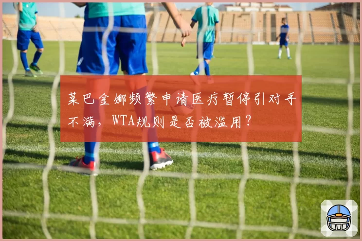 莱巴金娜频繁申请医疗暂停引对手不满，WTA规则是否被滥用？