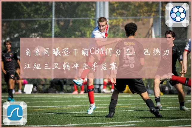 南京同曦签下前CBA得分王,西热力江组三叉戟冲击季后赛