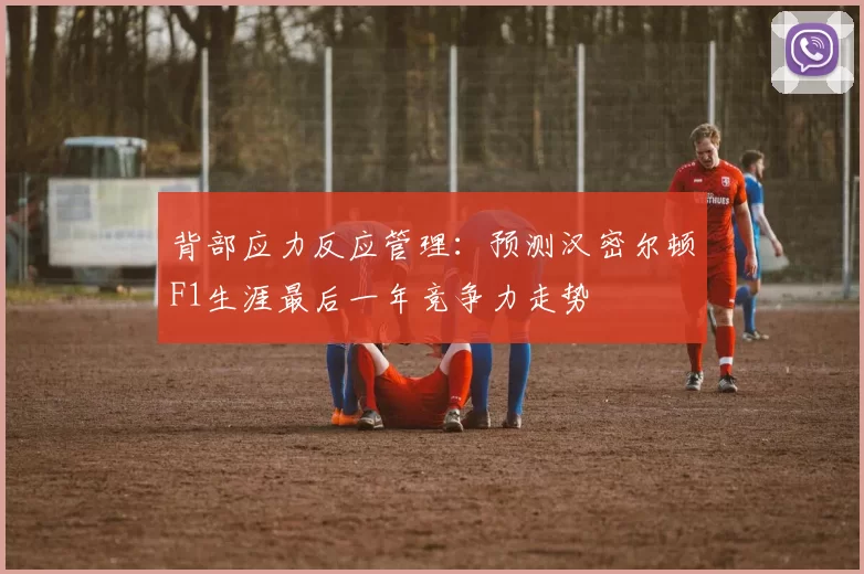 背部应力反应管理：预测汉密尔顿F1生涯最后一年竞争力走势