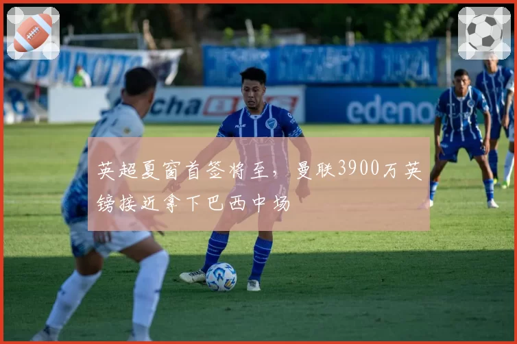 英超夏窗首签将至，曼联3900万英镑接近拿下巴西中场