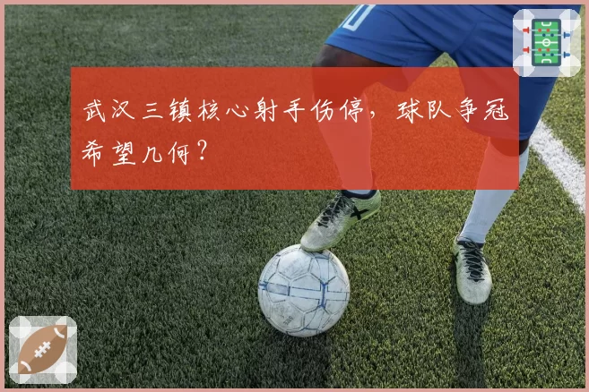 武汉三镇核心射手伤停，球队争冠希望几何？