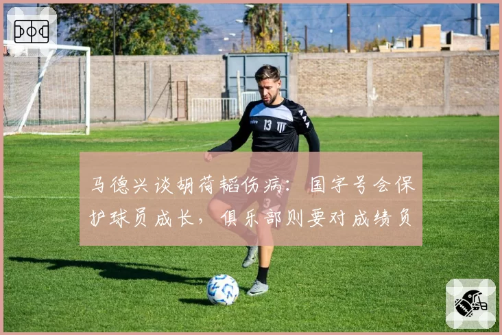 马德兴谈胡荷韬伤病：国字号会保护球员成长，俱乐部则要对成绩负责
