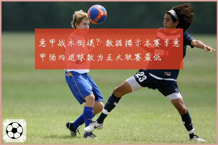 意甲战术倒退？数据揭示本赛季意甲场均进球数为五大联赛最低