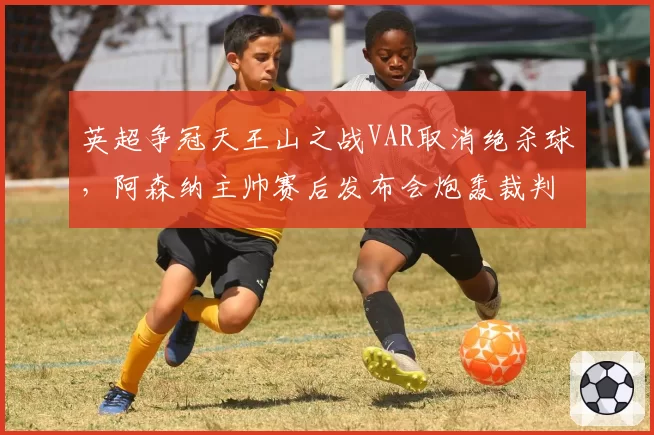 英超争冠天王山之战VAR取消绝杀球，阿森纳主帅赛后发布会炮轰裁判
