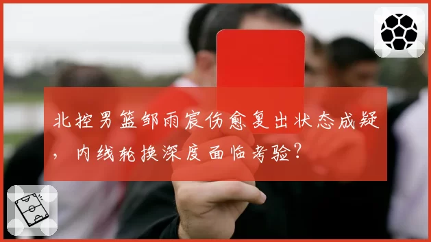 北控男篮邹雨宸伤愈复出状态成疑，内线轮换深度面临考验？