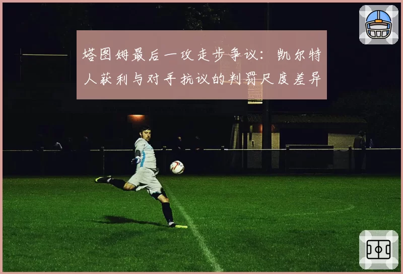 塔图姆最后一攻走步争议：凯尔特人获利与对手抗议的判罚尺度差异