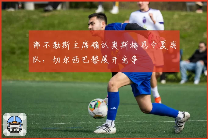 那不勒斯主席确认奥斯梅恩今夏离队,切尔西巴黎展开竞争