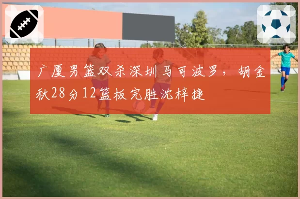 广厦男篮双杀深圳马可波罗，胡金秋28分12篮板完胜沈梓捷